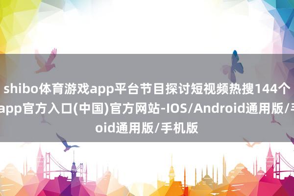 shibo体育游戏app平台节目探讨短视频热搜144个-世博app官方入口(中国)官方网站-IOS/Android通用版/手机版