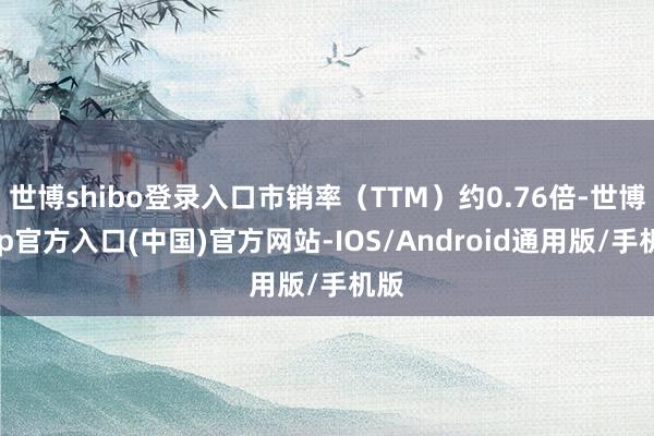 世博shibo登录入口市销率（TTM）约0.76倍-世博app官方入口(中国)官方网站-IOS/Android通用版/手机版