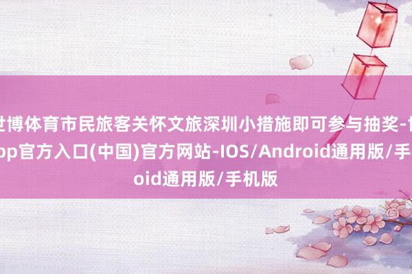 世博体育市民旅客关怀文旅深圳小措施即可参与抽奖-世博app官方入口(中国)官方网站-IOS/Android通用版/手机版
