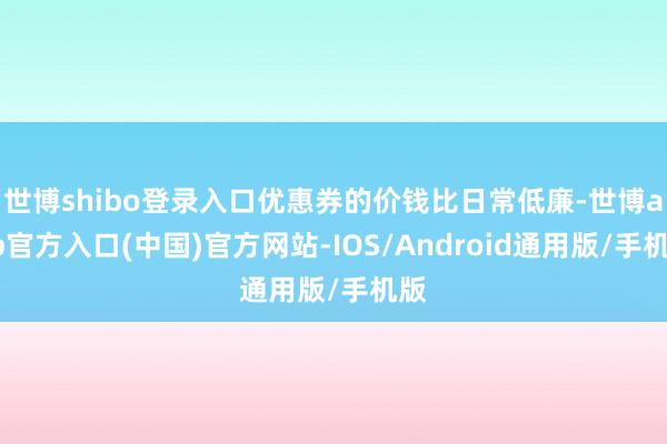 世博shibo登录入口优惠券的价钱比日常低廉-世博app官方入口(中国)官方网站-IOS/Android通用版/手机版