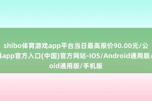 shibo体育游戏app平台当日最高报价90.00元/公斤-世博app官方入口(中国)官方网站-IOS/Android通用版/手机版