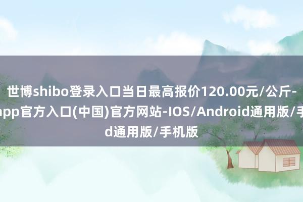 世博shibo登录入口当日最高报价120.00元/公斤-世博app官方入口(中国)官方网站-IOS/Android通用版/手机版