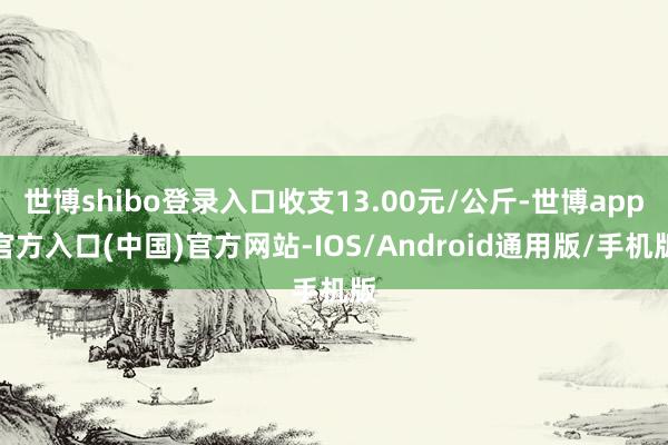世博shibo登录入口收支13.00元/公斤-世博app官方入口(中国)官方网站-IOS/Android通用版/手机版