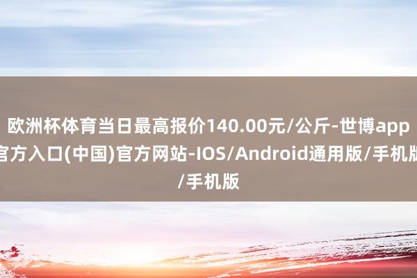 欧洲杯体育当日最高报价140.00元/公斤-世博app官方入口(中国)官方网站-IOS/Android通用版/手机版