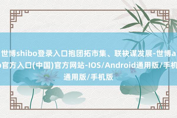 世博shibo登录入口抱团拓市集、联袂谋发展-世博app官方入口(中国)官方网站-IOS/Android通用版/手机版