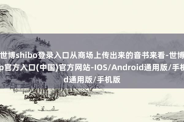 世博shibo登录入口从商场上传出来的音书来看-世博app官方入口(中国)官方网站-IOS/Android通用版/手机版