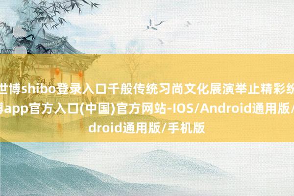 世博shibo登录入口千般传统习尚文化展演举止精彩纷呈-世博app官方入口(中国)官方网站-IOS/Android通用版/手机版