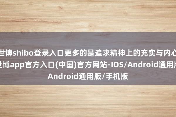 世博shibo登录入口更多的是追求精神上的充实与内心的坦然-世博app官方入口(中国)官方网站-IOS/Android通用版/手机版