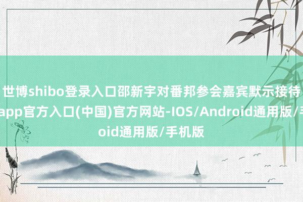 世博shibo登录入口　　邵新宇对番邦参会嘉宾默示接待-世博app官方入口(中国)官方网站-IOS/Android通用版/手机版
