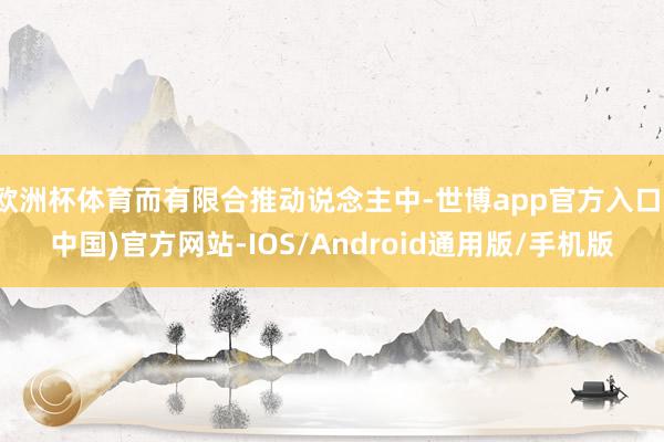欧洲杯体育而有限合推动说念主中-世博app官方入口(中国)官方网站-IOS/Android通用版/手机版