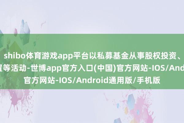 shibo体育游戏app平台以私募基金从事股权投资、投资措置、金钱措置等活动-世博app官方入口(中国)官方网站-IOS/Android通用版/手机版