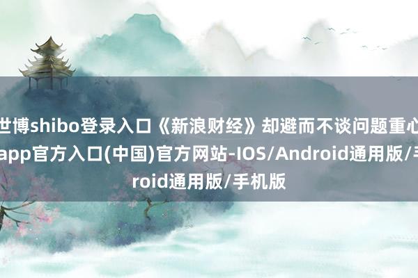 世博shibo登录入口《新浪财经》却避而不谈问题重心-世博app官方入口(中国)官方网站-IOS/Android通用版/手机版