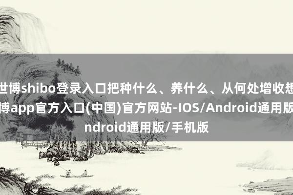世博shibo登录入口把种什么、养什么、从何处增收想昭彰-世博app官方入口(中国)官方网站-IOS/Android通用版/手机版