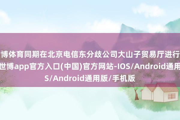 世博体育同期在北京电信东分歧公司大山子贸易厅进行了线上开展-世博app官方入口(中国)官方网站-IOS/Android通用版/手机版