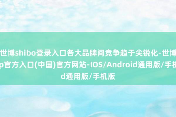 世博shibo登录入口各大品牌间竞争趋于尖锐化-世博app官方入口(中国)官方网站-IOS/Android通用版/手机版