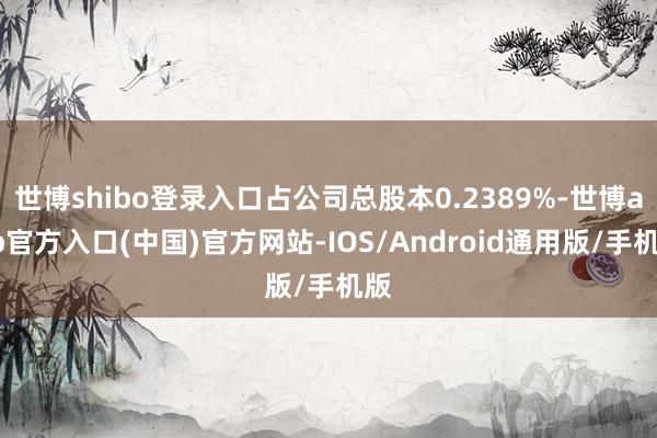 世博shibo登录入口占公司总股本0.2389%-世博app官方入口(中国)官方网站-IOS/Android通用版/手机版