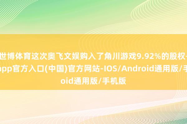 世博体育这次奥飞文娱购入了角川游戏9.92%的股权-世博app官方入口(中国)官方网站-IOS/Android通用版/手机版