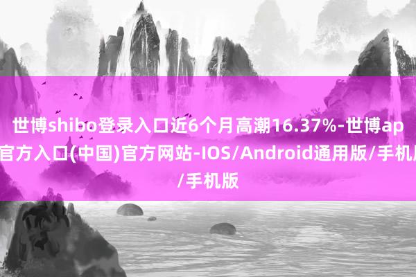 世博shibo登录入口近6个月高潮16.37%-世博app官方入口(中国)官方网站-IOS/Android通用版/手机版