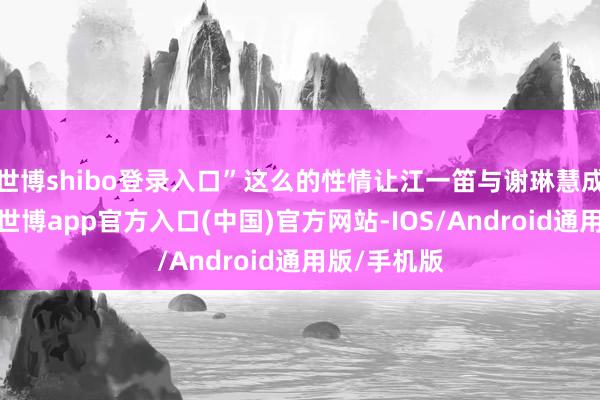 世博shibo登录入口”这么的性情让江一笛与谢琳慧成为了好友-世博app官方入口(中国)官方网站-IOS/Android通用版/手机版