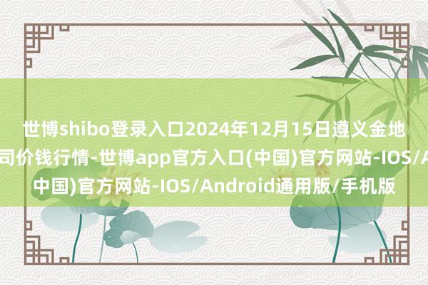 世博shibo登录入口2024年12月15日遵义金地盘绿色居品走动有限公司价钱行情-世博app官方入口(中国)官方网站-IOS/Android通用版/手机版