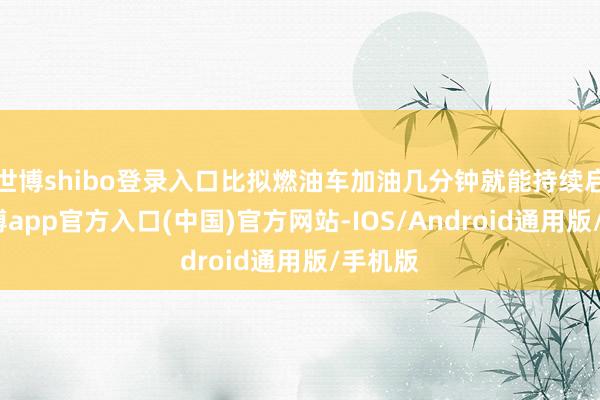 世博shibo登录入口比拟燃油车加油几分钟就能持续启航-世博app官方入口(中国)官方网站-IOS/Android通用版/手机版
