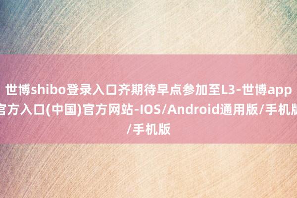 世博shibo登录入口齐期待早点参加至L3-世博app官方入口(中国)官方网站-IOS/Android通用版/手机版