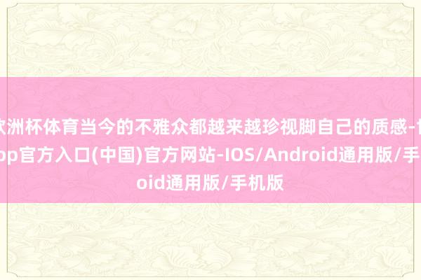 欧洲杯体育当今的不雅众都越来越珍视脚自己的质感-世博app官方入口(中国)官方网站-IOS/Android通用版/手机版