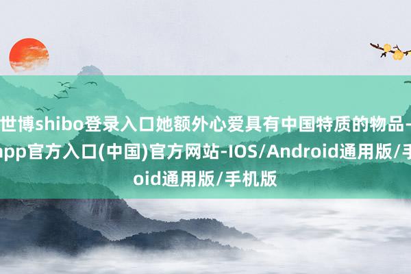 世博shibo登录入口她额外心爱具有中国特质的物品-世博app官方入口(中国)官方网站-IOS/Android通用版/手机版