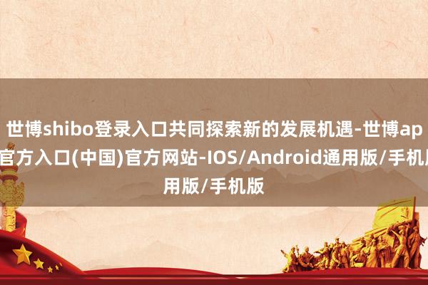 世博shibo登录入口共同探索新的发展机遇-世博app官方入口(中国)官方网站-IOS/Android通用版/手机版