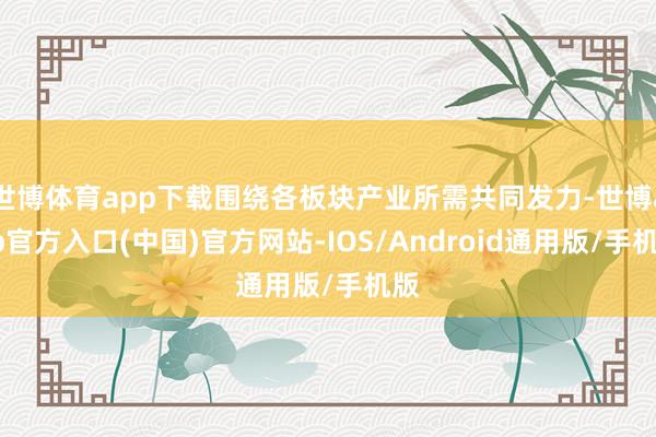 世博体育app下载围绕各板块产业所需共同发力-世博app官方入口(中国)官方网站-IOS/Android通用版/手机版