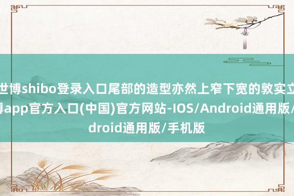 世博shibo登录入口尾部的造型亦然上窄下宽的敦实立场-世博app官方入口(中国)官方网站-IOS/Android通用版/手机版