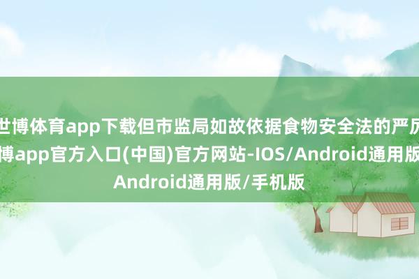世博体育app下载但市监局如故依据食物安全法的严厉条目-世博app官方入口(中国)官方网站-IOS/Android通用版/手机版