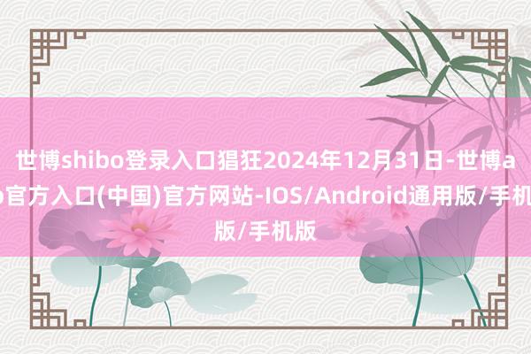 世博shibo登录入口猖狂2024年12月31日-世博app官方入口(中国)官方网站-IOS/Android通用版/手机版