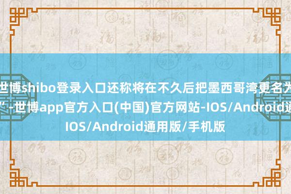 世博shibo登录入口还称将在不久后把墨西哥湾更名为“好意思国湾”-世博app官方入口(中国)官方网站-IOS/Android通用版/手机版