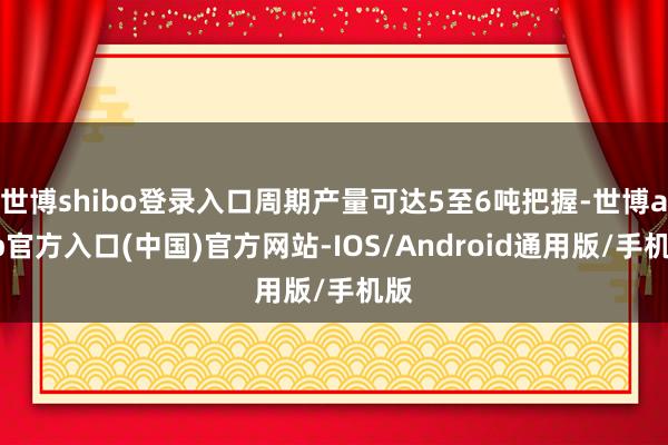 世博shibo登录入口周期产量可达5至6吨把握-世博app官方入口(中国)官方网站-IOS/Android通用版/手机版