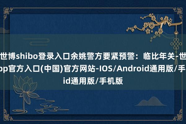 世博shibo登录入口余姚警方要紧预警：临比年关-世博app官方入口(中国)官方网站-IOS/Android通用版/手机版