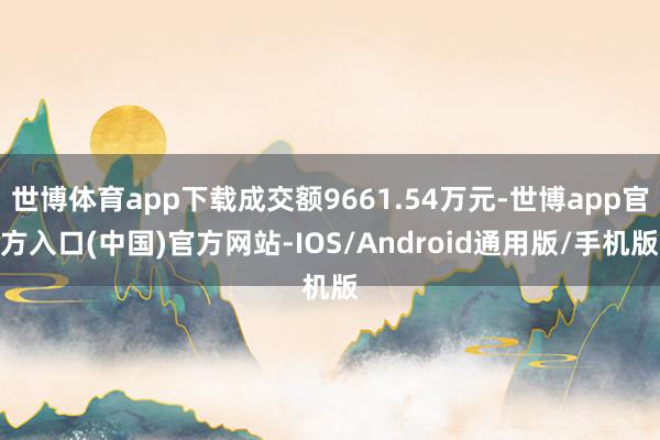 世博体育app下载成交额9661.54万元-世博app官方入口(中国)官方网站-IOS/Android通用版/手机版
