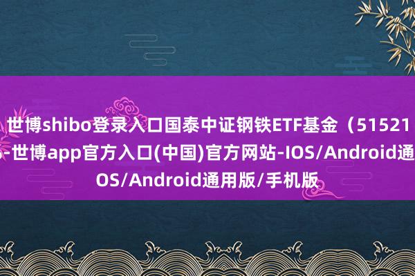 世博shibo登录入口国泰中证钢铁ETF基金（515210）跌0.35%-世博app官方入口(中国)官方网站-IOS/Android通用版/手机版