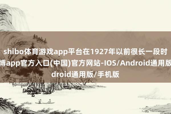 shibo体育游戏app平台在1927年以前很长一段时期里-世博app官方入口(中国)官方网站-IOS/Android通用版/手机版
