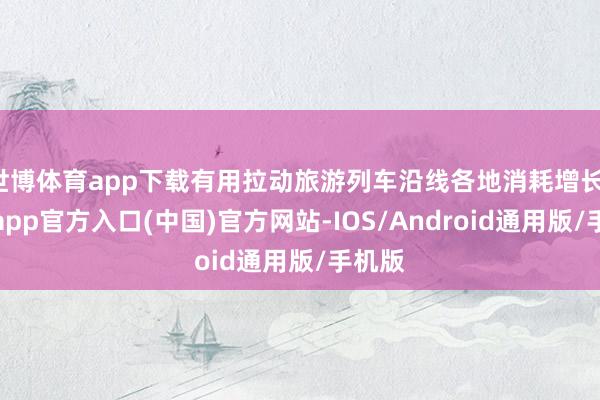 世博体育app下载有用拉动旅游列车沿线各地消耗增长-世博app官方入口(中国)官方网站-IOS/Android通用版/手机版