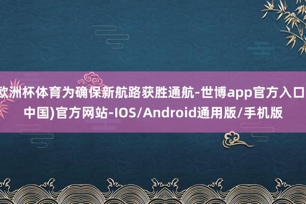 欧洲杯体育为确保新航路获胜通航-世博app官方入口(中国)官方网站-IOS/Android通用版/手机版