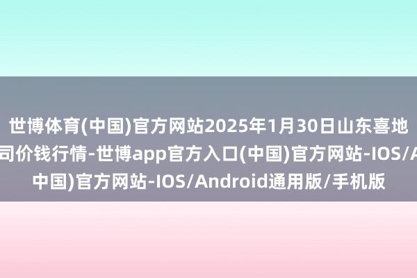 世博体育(中国)官方网站2025年1月30日山东喜地农产物市集处理有限公司价钱行情-世博app官方入口(中国)官方网站-IOS/Android通用版/手机版