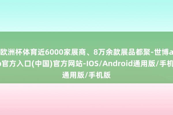 欧洲杯体育近6000家展商、8万余款展品都聚-世博app官方入口(中国)官方网站-IOS/Android通用版/手机版