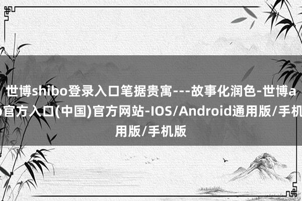 世博shibo登录入口笔据贵寓---故事化润色-世博app官方入口(中国)官方网站-IOS/Android通用版/手机版