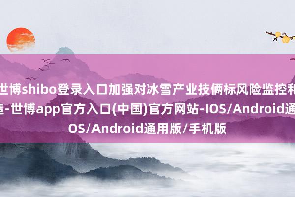 世博shibo登录入口加强对冰雪产业技俩标风险监控和预警机制缔造-世博app官方入口(中国)官方网站-IOS/Android通用版/手机版