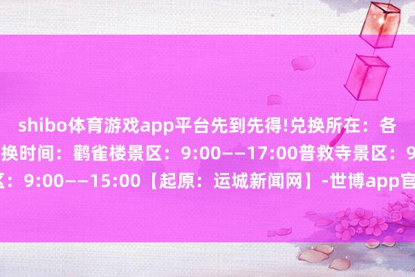 shibo体育游戏app平台先到先得!　　兑换所在：　　各景区旅客服务中心　　兑换时间：　　鹳雀楼景区：9:00——17:00　　普救寺景区：9:00——17:00　　五老峰景区：9:00——15:00【起原：运城新闻网】-世博app官方入口(中国)官方网站-IOS/Android通用版/手机版