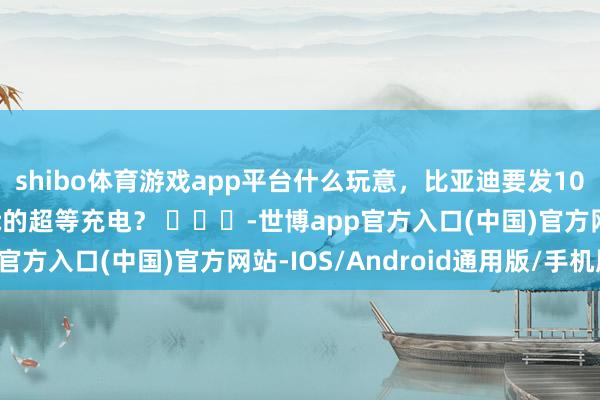 shibo体育游戏app平台什么玩意，比亚迪要发1000伏的高压电板和5c的超等充电？ ​​​-世博app官方入口(中国)官方网站-IOS/Android通用版/手机版