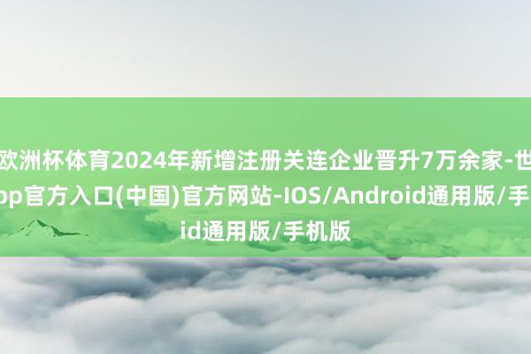欧洲杯体育2024年新增注册关连企业晋升7万余家-世博app官方入口(中国)官方网站-IOS/Android通用版/手机版
