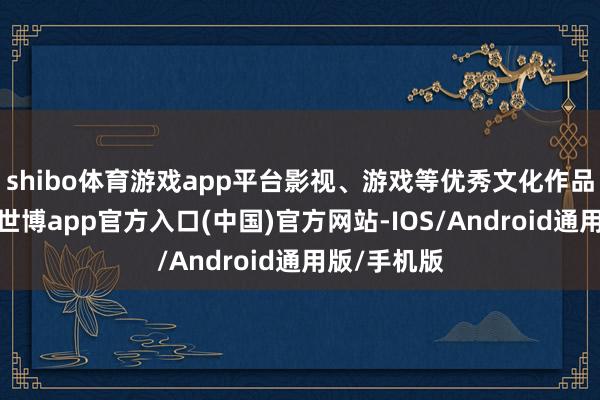 shibo体育游戏app平台影视、游戏等优秀文化作品层见错出-世博app官方入口(中国)官方网站-IOS/Android通用版/手机版
