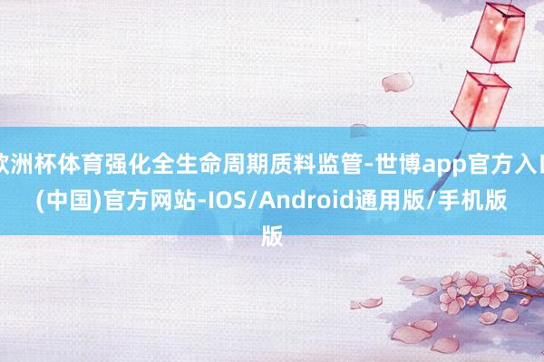 欧洲杯体育强化全生命周期质料监管-世博app官方入口(中国)官方网站-IOS/Android通用版/手机版